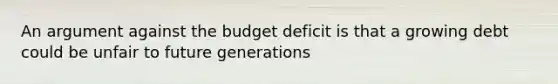 An argument against the budget deficit is that a growing debt could be unfair to future generations