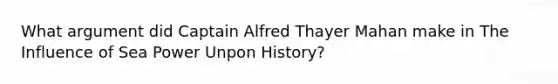 What argument did Captain Alfred Thayer Mahan make in The Influence of Sea Power Unpon History?