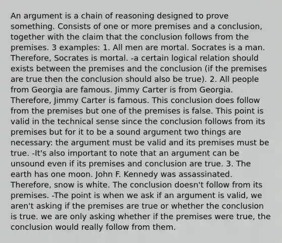 An argument is a chain of reasoning designed to prove something. Consists of one or more premises and a conclusion, together with the claim that the conclusion follows from the premises. 3 examples: 1. All men are mortal. Socrates is a man. Therefore, Socrates is mortal. -a certain logical relation should exists between the premises and the conclusion (if the premises are true then the conclusion should also be true). 2. All people from Georgia are famous. Jimmy Carter is from Georgia. Therefore, Jimmy Carter is famous. This conclusion does follow from the premises but one of the premises is false. This point is valid in the technical sense since the conclusion follows from its premises but for it to be a sound argument two things are necessary: the argument must be valid and its premises must be true. -It's also important to note that an argument can be unsound even if its premises and conclusion are true. 3. The earth has one moon. John F. Kennedy was assassinated. Therefore, snow is white. The conclusion doesn't follow from its premises. -The point is when we ask if an argument is valid, we aren't asking if the premises are true or whether the conclusion is true. we are only asking whether if the premises were true, the conclusion would really follow from them.