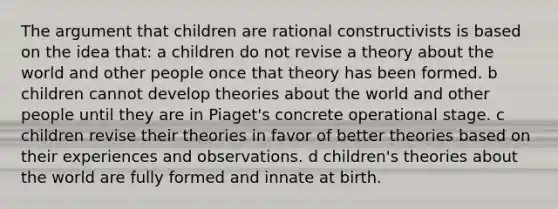 The argument that children are rational constructivists is based on the idea that: a children do not revise a theory about the world and other people once that theory has been formed. b children cannot develop theories about the world and other people until they are in Piaget's concrete operational stage. c children revise their theories in favor of better theories based on their experiences and observations. d children's theories about the world are fully formed and innate at birth.