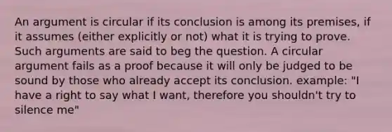 An argument is circular if its conclusion is among its premises, if it assumes (either explicitly or not) what it is trying to prove. Such arguments are said to beg the question. A circular argument fails as a proof because it will only be judged to be sound by those who already accept its conclusion. example: "I have a right to say what I want, therefore you shouldn't try to silence me"