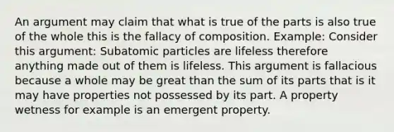 An argument may claim that what is true of the parts is also true of the whole this is the fallacy of composition. Example: Consider this argument: Subatomic particles are lifeless therefore anything made out of them is lifeless. This argument is fallacious because a whole may be great than the sum of its parts that is it may have properties not possessed by its part. A property wetness for example is an emergent property.