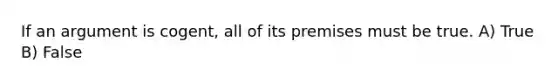 If an argument is cogent, all of its premises must be true. A) True B) False