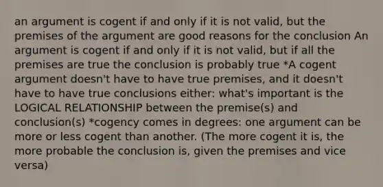 an argument is cogent if and only if it is not valid, but the premises of the argument are good reasons for the conclusion An argument is cogent if and only if it is not valid, but if all the premises are true the conclusion is probably true *A cogent argument doesn't have to have true premises, and it doesn't have to have true conclusions either: what's important is the LOGICAL RELATIONSHIP between the premise(s) and conclusion(s) *cogency comes in degrees: one argument can be more or less cogent than another. (The more cogent it is, the more probable the conclusion is, given the premises and vice versa)