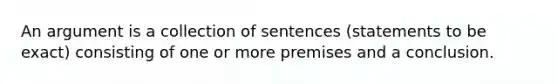 An argument is a collection of sentences (statements to be exact) consisting of one or more premises and a conclusion.