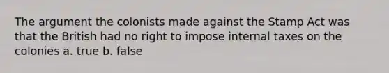 The argument the colonists made against the Stamp Act was that the British had no right to impose internal taxes on the colonies a. true b. false