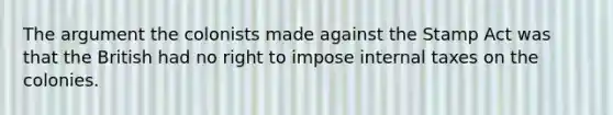 The argument the colonists made against the Stamp Act was that the British had no right to impose internal taxes on the colonies.