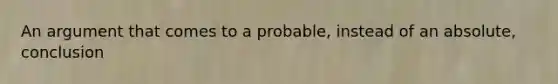 An argument that comes to a probable, instead of an absolute, conclusion