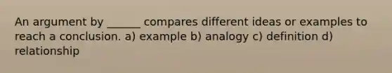 An argument by ______ compares different ideas or examples to reach a conclusion. a) example b) analogy c) definition d) relationship