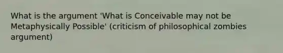 What is the argument 'What is Conceivable may not be Metaphysically Possible' (criticism of philosophical zombies argument)