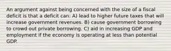 An argument against being concerned with the size of a fiscal deficit is that a deficit can: A) lead to higher future taxes that will increase government revenues. B) cause government borrowing to crowd out private borrowing. C) aid in increasing GDP and employment if the economy is operating at less than potential GDP.