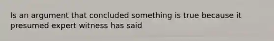 Is an argument that concluded something is true because it presumed expert witness has said