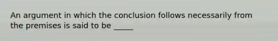 An argument in which the conclusion follows necessarily from the premises is said to be _____