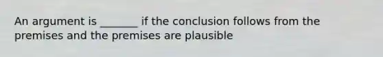 An argument is _______ if the conclusion follows from the premises and the premises are plausible