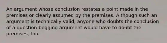 An argument whose conclusion restates a point made in the premises or clearly assumed by the premises. Although such an argument is technically valid, anyone who doubts the conclusion of a question-begging argument would have to doubt the premises, too.