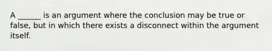 A ______ is an argument where the conclusion may be true or false, but in which there exists a disconnect within <a href='https://www.questionai.com/knowledge/kX9kaOpm3q-the-argument' class='anchor-knowledge'>the argument</a> itself.