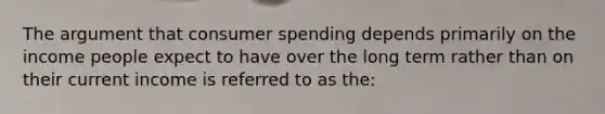 The argument that consumer spending depends primarily on the income people expect to have over the long term rather than on their current income is referred to as the: