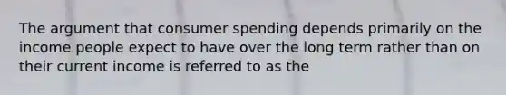 The argument that consumer spending depends primarily on the income people expect to have over the long term rather than on their current income is referred to as the