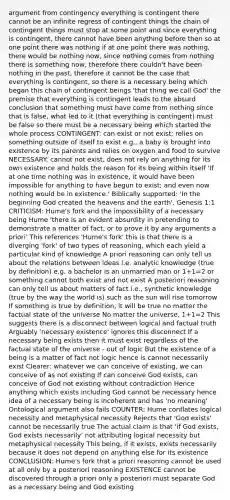 argument from contingency everything is contingent there cannot be an infinite regress of contingent things the chain of contingent things must stop at some point and since everything is contingent, there cannot have been anything before then so at one point there was nothing if at one point there was nothing, there would be nothing now, since nothing comes from nothing there is something now, therefore there couldn't have been nothing in the past, therefore it cannot be the case that everything is contingent, so there is a necessary being which began this chain of contingent beings 'that thing we call God' the premise that everything is contingent leads to the absurd conclusion that something must have come from nothing since that is false, what led to it (that everything is contingent) must be false so there must be a necessary being which started the whole process CONTINGENT: can exist or not exist; relies on something outside of itself to exist e.g., a baby is brought into existence by its parents and relies on oxygen and food to survive NECESSARY: cannot not exist, does not rely on anything for its own existence and holds the reason for its being within itself 'If at one time nothing was in existence, it would have been impossible for anything to have begun to exist; and even now nothing would be in existence.' Biblically supported: 'In the beginning God created the heavens and the earth'. Genesis 1:1 CRITICISM: Hume's fork and the impossibility of a necessary being Hume 'there is an evident absurdity in pretending to demonstrate a matter of fact, or to prove it by any arguments a priori' This references 'Hume's fork' this is that there is a diverging 'fork' of two types of reasoning, which each yield a particular kind of knowledge A priori reasoning can only tell us about the relations between ideas i.e. analytic knowledge (true by definition) e.g. a bachelor is an unmarried man or 1+1=2 or something cannot both exist and not exist A posteriori reasoning can only tell us about matters of fact i.e., synthetic knowledge (true by the way the world is) such as the sun will rise tomorrow If something is true by definition, it will be true no matter the factual state of the universe No matter the universe, 1+1=2 This suggests there is a disconnect between logical and factual truth Arguably 'necessary existence' ignores this disconnect If a necessary being exists then it must exist regardless of the factual state of the universe - out of logic But the existence of a being is a matter of fact not logic hence is cannot necessarily exist Clearer: whatever we can conceive of existing, we can conceive of as not existing If can conceive God exists, can conceive of God not existing without contradiction Hence anything which exists including God cannot be necessary hence idea of a necessary being is incoherent and has 'no meaning' Ontological argument also fails COUNTER: Hume conflates logical necessity and metaphysical necessity Rejects that 'God exists' cannot be necessarily true The actual claim is that 'if God exists, God exists necessarily' not attributing logical necessity but metaphysical necessity This being, if it exists, exists necessarily because it does not depend on anything else for its existence CONCLUSION: Hume's fork that a priori reasoning cannot be used at all only by a posteriori reasoning EXISTENCE cannot be discovered through a priori only a posteriori must separate God as a necessary being and God existing