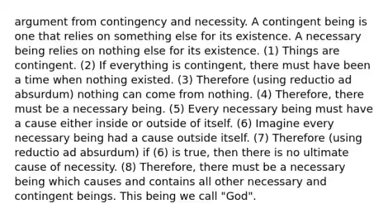 argument from contingency and necessity. A contingent being is one that relies on something else for its existence. A necessary being relies on nothing else for its existence. (1) Things are contingent. (2) If everything is contingent, there must have been a time when nothing existed. (3) Therefore (using reductio ad absurdum) nothing can come from nothing. (4) Therefore, there must be a necessary being. (5) Every necessary being must have a cause either inside or outside of itself. (6) Imagine every necessary being had a cause outside itself. (7) Therefore (using reductio ad absurdum) if (6) is true, then there is no ultimate cause of necessity. (8) Therefore, there must be a necessary being which causes and contains all other necessary and contingent beings. This being we call "God".