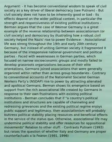 Argument: - It has become conventional wisdom to speak of civil society as a key driver of liberal democracy (see Putnam) - But civil society does not have to be inherently good or bad - its effects depend on the wider political context, in particular the strength and responsiveness of existing political institutions - Berman argues that the case of Weimar Germany is a great example of the reverse relationship between associationism (or civil society) and democracy by illustrating how a robust civil society helped the Nazis' rise to power Evidence: - Associational life was strong throughout the 19th and early 20th century Germany, but instead of uniting German society it fragmented it because of the irresponsive national government and political parties - Faced with weaknesses in German parties, which focused on narrow socioeconomic groups and mostly failed to develop grassroots organizations because of their elite orientations, Germans joined associations that were generally organized within rather than across group boundaries - Contrary to conventional accounts of the Nationalist Socialist German Workers Party's (NSDAP) rise to power by attracting alienated and apolitical Germans, Berman shows its emergence based on support from the rich associational life created by Germans in response to their own frustrations with existing political institutions - Berman concludes that if "a country's political institutions and structures are capable of channeling and redressing grievances and the existing political regime enjoys public support and legitimacy, then associationism will probably buttress political stability placing resources and beneficial effects in the service of the status quo. Otherwise, associational life may undermine political stability and offer resources for oppositional movements" Relation to other stuff: - Contrasts Putnam (1993) but raises the question of whether Italy and Germany are proper counterfactuals a la Fearon (1991, 1996)