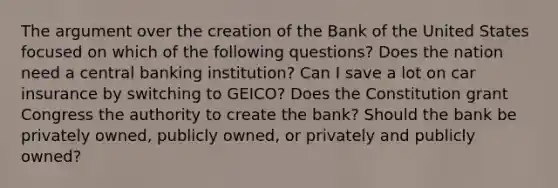 <a href='https://www.questionai.com/knowledge/kX9kaOpm3q-the-argument' class='anchor-knowledge'>the argument</a> over the creation of the Bank of the United States focused on which of the following questions? Does the nation need a central banking institution? Can I save a lot on car insurance by switching to GEICO? Does the Constitution grant Congress the authority to create the bank? Should the bank be privately owned, publicly owned, or privately and publicly owned?