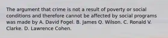 The argument that crime is not a result of poverty or social conditions and therefore cannot be affected by social programs was made by A. David Fogel. B. James Q. Wilson. C. Ronald V. Clarke. D. Lawrence Cohen.