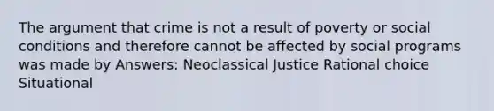 The argument that crime is not a result of poverty or social conditions and therefore cannot be affected by social programs was made by Answers: Neoclassical Justice Rational choice Situational