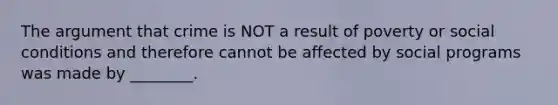 The argument that crime is NOT a result of poverty or social conditions and therefore cannot be affected by social programs was made by ________.