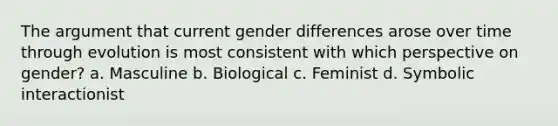 The argument that current gender differences arose over time through evolution is most consistent with which perspective on gender? a. Masculine b. Biological c. Feminist d. Symbolic interactionist