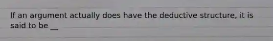 If an argument actually does have the deductive structure, it is said to be __