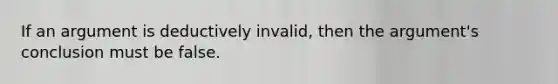 If an argument is deductively invalid, then the argument's conclusion must be false.