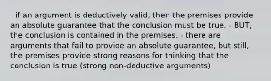 - if an argument is deductively valid, then the premises provide an absolute guarantee that the conclusion must be true. - BUT, the conclusion is contained in the premises. - there are arguments that fail to provide an absolute guarantee, but still, the premises provide strong reasons for thinking that the conclusion is true (strong non-deductive arguments)