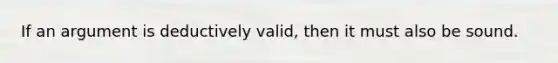 If an argument is deductively valid, then it must also be sound.