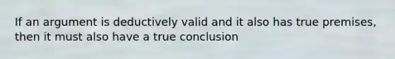 If an argument is deductively valid and it also has true premises, then it must also have a true conclusion