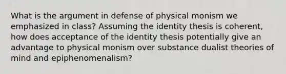 What is the argument in defense of physical monism we emphasized in class? Assuming the identity thesis is coherent, how does acceptance of the identity thesis potentially give an advantage to physical monism over substance dualist theories of mind and epiphenomenalism?