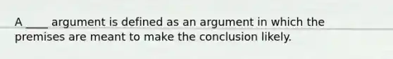 A ____ argument is defined as an argument in which the premises are meant to make the conclusion likely.