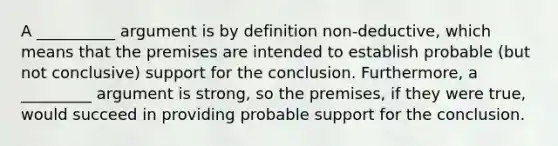 A __________ argument is by definition non-deductive, which means that the premises are intended to establish probable (but not conclusive) support for the conclusion. Furthermore, a _________ argument is strong, so the premises, if they were true, would succeed in providing probable support for the conclusion.