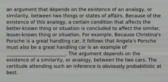 an argument that depends on the existence of an analogy, or similarity, between two things or states of affairs. Because of the existence of this analogy, a certain condition that affects the better-known thing or situation is concluded to affect the similar, lesser-known thing or situation, For example, Because Christina's Porsche is a great handling car, it follows that Angela's Porsche must also be a great handling car is an example of _________________________. The argument depends on the existence of a similarity, or analogy, between the two cars. The certitude attending such an inference is obviously probabilistic at best.