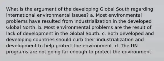 What is <a href='https://www.questionai.com/knowledge/kX9kaOpm3q-the-argument' class='anchor-knowledge'>the argument</a> of the developing Global South regarding international environmental issues? a. Most environmental problems have resulted from industrialization in the developed Global North. b. Most environmental problems are the result of lack of development in the Global South. c. Both developed and developing countries should curb their industrialization and development to help protect the environment. d. The UN programs are not going far enough to protect the environment.