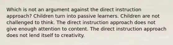 Which is not an argument against the direct instruction approach? Children turn into passive learners. Children are not challenged to think. The direct instruction approach does not give enough attention to content. The direct instruction approach does not lend itself to creativity.