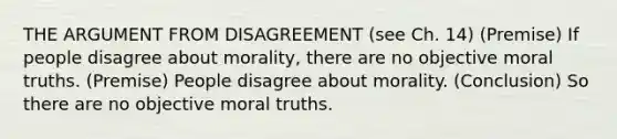 THE ARGUMENT FROM DISAGREEMENT (see Ch. 14) (Premise) If people disagree about morality, there are no objective moral truths. (Premise) People disagree about morality. (Conclusion) So there are no objective moral truths.