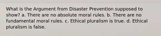 What is the Argument from Disaster Prevention supposed to show? a. There are no absolute moral rules. b. There are no fundamental moral rules. c. Ethical pluralism is true. d. Ethical pluralism is false.