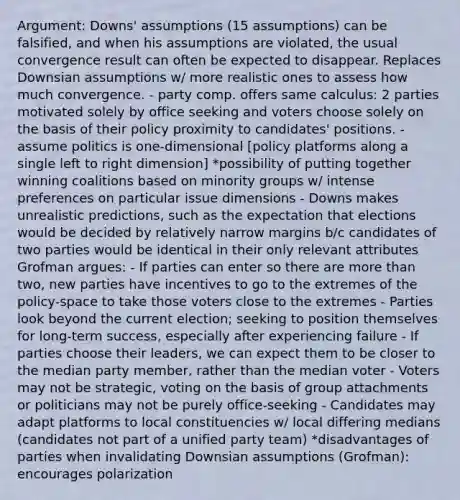 Argument: Downs' assumptions (15 assumptions) can be falsified, and when his assumptions are violated, the usual convergence result can often be expected to disappear. Replaces Downsian assumptions w/ more realistic ones to assess how much convergence. - party comp. offers same calculus: 2 parties motivated solely by office seeking and voters choose solely on the basis of their policy proximity to candidates' positions. - assume politics is one-dimensional [policy platforms along a single left to right dimension] *possibility of putting together winning coalitions based on minority groups w/ intense preferences on particular issue dimensions - Downs makes unrealistic predictions, such as the expectation that elections would be decided by relatively narrow margins b/c candidates of two parties would be identical in their only relevant attributes Grofman argues: - If parties can enter so there are more than two, new parties have incentives to go to the extremes of the policy-space to take those voters close to the extremes - Parties look beyond the current election; seeking to position themselves for long-term success, especially after experiencing failure - If parties choose their leaders, we can expect them to be closer to the median party member, rather than the median voter - Voters may not be strategic, voting on the basis of group attachments or politicians may not be purely office-seeking - Candidates may adapt platforms to local constituencies w/ local differing medians (candidates not part of a unified party team) *disadvantages of parties when invalidating Downsian assumptions (Grofman): encourages polarization