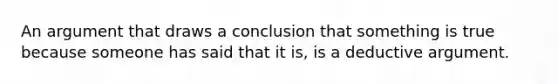 An argument that draws a conclusion that something is true because someone has said that it is, is a deductive argument.