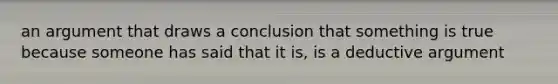 an argument that draws a conclusion that something is true because someone has said that it is, is a deductive argument