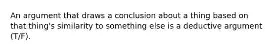 An argument that draws a conclusion about a thing based on that thing's similarity to something else is a deductive argument (T/F).