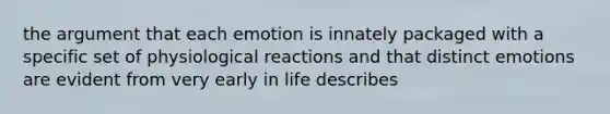 the argument that each emotion is innately packaged with a specific set of physiological reactions and that distinct emotions are evident from very early in life describes