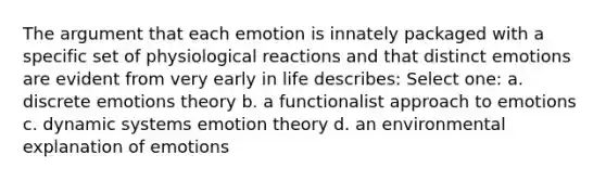 The argument that each emotion is innately packaged with a specific set of physiological reactions and that distinct emotions are evident from very early in life describes: Select one: a. discrete emotions theory b. a functionalist approach to emotions c. dynamic systems emotion theory d. an environmental explanation of emotions