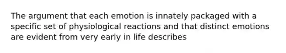 The argument that each emotion is innately packaged with a specific set of physiological reactions and that distinct emotions are evident from very early in life describes